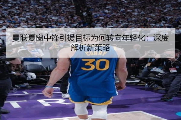曼联夏窗中锋引援目标为何转向年轻化：深度解析新策略